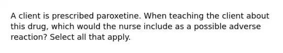 A client is prescribed paroxetine. When teaching the client about this drug, which would the nurse include as a possible adverse reaction? Select all that apply.