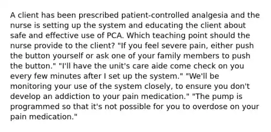 A client has been prescribed patient-controlled analgesia and the nurse is setting up the system and educating the client about safe and effective use of PCA. Which teaching point should the nurse provide to the client? "If you feel severe pain, either push the button yourself or ask one of your family members to push the button." "I'll have the unit's care aide come check on you every few minutes after I set up the system." "We'll be monitoring your use of the system closely, to ensure you don't develop an addiction to your pain medication." "The pump is programmed so that it's not possible for you to overdose on your pain medication."