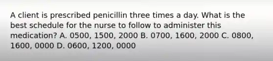 A client is prescribed penicillin three times a day. What is the best schedule for the nurse to follow to administer this medication? A. 0500, 1500, 2000 B. 0700, 1600, 2000 C. 0800, 1600, 0000 D. 0600, 1200, 0000