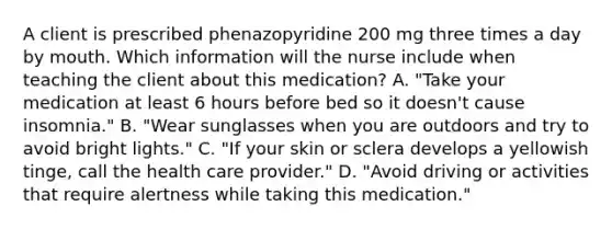 A client is prescribed phenazopyridine 200 mg three times a day by mouth. Which information will the nurse include when teaching the client about this medication? A. "Take your medication at least 6 hours before bed so it doesn't cause insomnia." B. "Wear sunglasses when you are outdoors and try to avoid bright lights." C. "If your skin or sclera develops a yellowish tinge, call the health care provider." D. "Avoid driving or activities that require alertness while taking this medication."