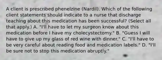 A client is prescribed phenelzine (Nardil). Which of the following client statements should indicate to a nurse that discharge teaching about this medication has been successful? (Select all that apply.) A. "I'll have to let my surgeon know about this medication before I have my cholecystectomy." B. "Guess I will have to give up my glass of red wine with dinner." C. "I'll have to be very careful about reading food and medication labels." D. "I'll be sure not to stop this medication abruptly."