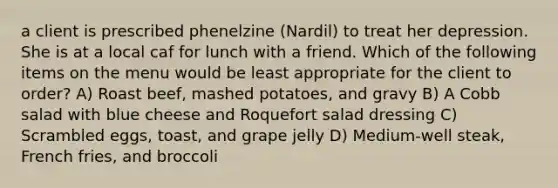 a client is prescribed phenelzine (Nardil) to treat her depression. She is at a local caf for lunch with a friend. Which of the following items on the menu would be least appropriate for the client to order? A) Roast beef, mashed potatoes, and gravy B) A Cobb salad with blue cheese and Roquefort salad dressing C) Scrambled eggs, toast, and grape jelly D) Medium-well steak, French fries, and broccoli