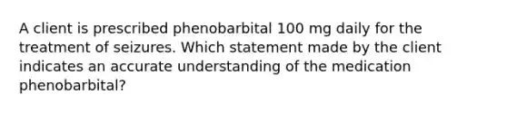 A client is prescribed phenobarbital 100 mg daily for the treatment of seizures. Which statement made by the client indicates an accurate understanding of the medication phenobarbital?