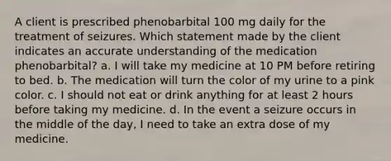 A client is prescribed phenobarbital 100 mg daily for the treatment of seizures. Which statement made by the client indicates an accurate understanding of the medication phenobarbital? a. I will take my medicine at 10 PM before retiring to bed. b. The medication will turn the color of my urine to a pink color. c. I should not eat or drink anything for at least 2 hours before taking my medicine. d. In the event a seizure occurs in the middle of the day, I need to take an extra dose of my medicine.