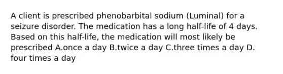 A client is prescribed phenobarbital sodium (Luminal) for a seizure disorder. The medication has a long half-life of 4 days. Based on this half-life, the medication will most likely be prescribed A.once a day B.twice a day C.three times a day D. four times a day