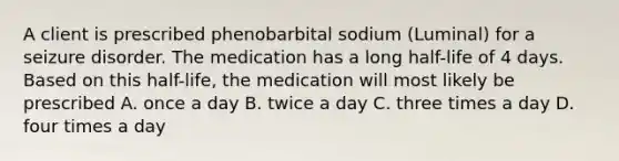 A client is prescribed phenobarbital sodium (Luminal) for a seizure disorder. The medication has a long half-life of 4 days. Based on this half-life, the medication will most likely be prescribed A. once a day B. twice a day C. three times a day D. four times a day