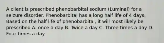 A client is prescribed phenobarbital sodium (Luminal) for a seizure disorder. Phenobarbital has a long half life of 4 days. Based on the half-life of phenobarbital, it will most likely be prescribed A. once a day B. Twice a day C. Three times a day D. Four times a day