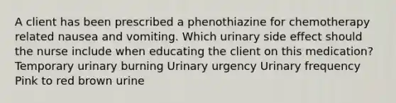 A client has been prescribed a phenothiazine for chemotherapy related nausea and vomiting. Which urinary side effect should the nurse include when educating the client on this medication? Temporary urinary burning Urinary urgency Urinary frequency Pink to red brown urine