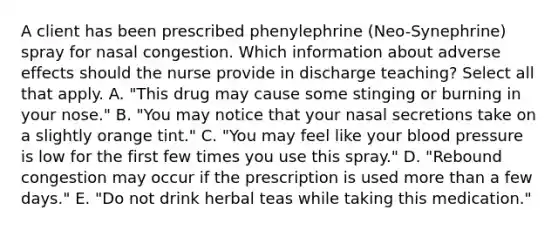 A client has been prescribed phenylephrine​ (Neo-Synephrine) spray for nasal congestion. Which information about adverse effects should the nurse provide in discharge​ teaching? Select all that apply. A. ​"This drug may cause some stinging or burning in your​ nose." B. ​"You may notice that your nasal secretions take on a slightly orange​ tint." C. ​"You may feel like your blood pressure is low for the first few times you use this​ spray." D. ​"Rebound congestion may occur if the prescription is used more than a few​ days." E. ​"Do not drink herbal teas while taking this​ medication."