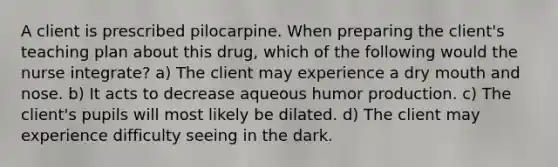 A client is prescribed pilocarpine. When preparing the client's teaching plan about this drug, which of the following would the nurse integrate? a) The client may experience a dry mouth and nose. b) It acts to decrease aqueous humor production. c) The client's pupils will most likely be dilated. d) The client may experience difficulty seeing in the dark.