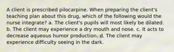 A client is prescribed pilocarpine. When preparing the client's teaching plan about this drug, which of the following would the nurse integrate? a. The client's pupils will most likely be dilated. b. The client may experience a dry mouth and nose. c. It acts to decrease aqueous humor production. d. The client may experience difficulty seeing in the dark.