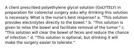 A client prescribed polyethylene glycol solution (GoLYTELY) in preparation for colorectal surgery asks why drinking this solution is necessary. What is the nurse's best response? a. "This solution provides electrolytes directly to the bowel." b. "This solution is given to relax the bowel and facilitate removal of the tumor." c. "This solution will clear the bowel of feces and reduce the chance of infection." d. "This solution is optional, but drinking it will make the surgery easier to tolerate."