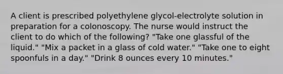 A client is prescribed polyethylene glycol-electrolyte solution in preparation for a colonoscopy. The nurse would instruct the client to do which of the following? "Take one glassful of the liquid." "Mix a packet in a glass of cold water." "Take one to eight spoonfuls in a day." "Drink 8 ounces every 10 minutes."