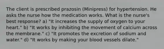 The client is prescribed prazosin (Minipress) for hypertension. He asks the nurse how the medication works. What is the nurse's best response? a) "It increases the supply of oxygen to your heart." b) "It works by inhibiting the movement of calcium across the membrane." c) "It promotes the excretion of sodium and water." d) "It works by making your <a href='https://www.questionai.com/knowledge/kZJ3mNKN7P-blood-vessels' class='anchor-knowledge'>blood vessels</a> dilate."