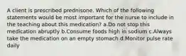 A client is prescribed prednisone. Which of the following statements would be most important for the nurse to include in the teaching about this medication? a.Do not stop this medication abruptly b.Consume foods high in sodium c.Always take the medication on an empty stomach d.Monitor pulse rate daily