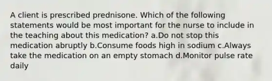 A client is prescribed prednisone. Which of the following statements would be most important for the nurse to include in the teaching about this medication? a.Do not stop this medication abruptly b.Consume foods high in sodium c.Always take the medication on an empty stomach d.Monitor pulse rate daily