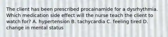 The client has been prescribed procainamide for a dysrhythmia. Which medication side effect will the nurse teach the client to watch for? A. hypertension B. tachycardia C. feeling tired D. change in mental status