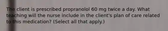 The client is prescribed propranolol 60 mg twice a day. What teaching will the nurse include in the client's plan of care related to this medication? (Select all that apply.)