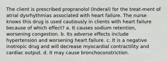 The client is prescribed propranolol (Inderal) for the treat-ment of atrial dysrhythmias associated with heart failure. The nurse knows this drug is used cautiously in clients with heart failure because of which effect? a. It causes sodium retention, worsening congestion. b. Its adverse effects include hypertension and worsening heart failure. c. It is a negative inotropic drug and will decrease myocardial contractility and cardiac output. d. It may cause bronchoconstriction.