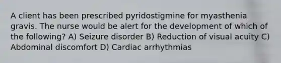 A client has been prescribed pyridostigmine for myasthenia gravis. The nurse would be alert for the development of which of the following? A) Seizure disorder B) Reduction of visual acuity C) Abdominal discomfort D) Cardiac arrhythmias