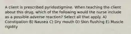 A client is prescribed pyridostigmine. When teaching the client about this drug, which of the following would the nurse include as a possible adverse reaction? Select all that apply. A) Constipation B) Nausea C) Dry mouth D) Skin flushing E) Muscle rigidity