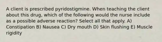 A client is prescribed pyridostigmine. When teaching the client about this drug, which of the following would the nurse include as a possible adverse reaction? Select all that apply. A) Constipation B) Nausea C) Dry mouth D) Skin flushing E) Muscle rigidity