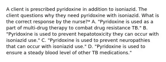 A client is prescribed pyridoxine in addition to isoniazid. The client questions why they need pyridoxine with isoniazid. What is the correct response by the nurse?* A. "Pyridoxine is used as a part of multi-drug therapy to combat drug resistance TB." B. "Pyridoxine is used to prevent hepatotoxicity they can occur with isoniazid use." C. "Pyridoxine is used to prevent neuropathies that can occur with isoniazid use." D. "Pyridoxine is used to ensure a steady blood level of other TB medications."