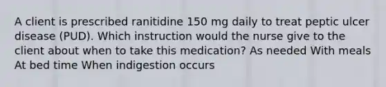 A client is prescribed ranitidine 150 mg daily to treat peptic ulcer disease (PUD). Which instruction would the nurse give to the client about when to take this medication? As needed With meals At bed time When indigestion occurs