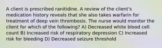 A client is prescribed ranitidine. A review of the client's medication history reveals that she also takes warfarin for treatment of deep vein thrombosis. The nurse would monitor the client for which of the following? A) Decreased white blood cell count B) Increased risk of respiratory depression C) Increased risk for bleeding D) Decreased seizure threshold