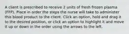 A client is prescribed to receive 2 units of fresh frozen plasma (FFP). Place in order the steps the nurse will take to administer this blood product to the client. Click an option, hold and drag it to the desired position, or click an option to highlight it and move it up or down in the order using the arrows to the left.