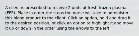 A client is prescribed to receive 2 units of fresh frozen plasma (FFP). Place in order the steps the nurse will take to administer this blood product to the client. Click an option, hold and drag it to the desired position, or click an option to highlight it and move it up or down in the order using the arrows to the left.