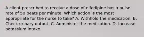 A client prescribed to receive a dose of nifedipine has a pulse rate of 50 beats per minute. Which action is the most appropriate for the nurse to take? A. Withhold the medication. B. Check urinary output. C. Administer the medication. D. Increase potassium intake.