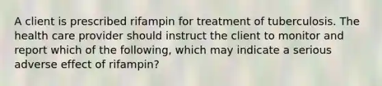 A client is prescribed rifampin for treatment of tuberculosis. The health care provider should instruct the client to monitor and report which of the following, which may indicate a serious adverse effect of rifampin?