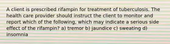 A client is prescribed rifampin for treatment of tuberculosis. The health care provider should instruct the client to monitor and report which of the following, which may indicate a serious side effect of the rifampin? a) tremor b) jaundice c) sweating d) insomnia