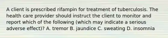 A client is prescribed rifampin for treatment of tuberculosis. The health care provider should instruct the client to monitor and report which of the following (which may indicate a serious adverse effect)? A. tremor B. jaundice C. sweating D. insomnia