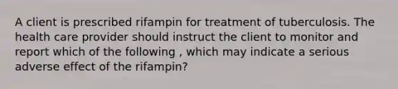 A client is prescribed rifampin for treatment of tuberculosis. The health care provider should instruct the client to monitor and report which of the following , which may indicate a serious adverse effect of the rifampin?