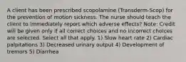 A client has been prescribed scopolamine (Transderm-Scop) for the prevention of motion sickness. The nurse should teach the client to immediately report which adverse effects? Note: Credit will be given only if all correct choices and no incorrect choices are selected. Select all that apply. 1) Slow heart rate 2) Cardiac palpitations 3) Decreased urinary output 4) Development of tremors 5) Diarrhea