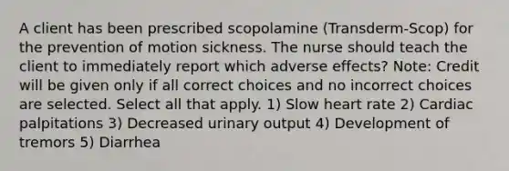 A client has been prescribed scopolamine (Transderm-Scop) for the prevention of motion sickness. The nurse should teach the client to immediately report which adverse effects? Note: Credit will be given only if all correct choices and no incorrect choices are selected. Select all that apply. 1) Slow heart rate 2) Cardiac palpitations 3) Decreased urinary output 4) Development of tremors 5) Diarrhea