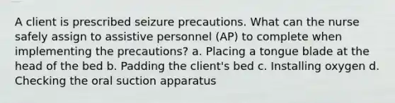 A client is prescribed seizure precautions. What can the nurse safely assign to assistive personnel (AP) to complete when implementing the precautions? a. Placing a tongue blade at the head of the bed b. Padding the client's bed c. Installing oxygen d. Checking the oral suction apparatus