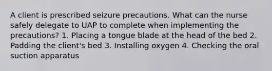 A client is prescribed seizure precautions. What can the nurse safely delegate to UAP to complete when implementing the precautions? 1. Placing a tongue blade at the head of the bed 2. Padding the client's bed 3. Installing oxygen 4. Checking the oral suction apparatus