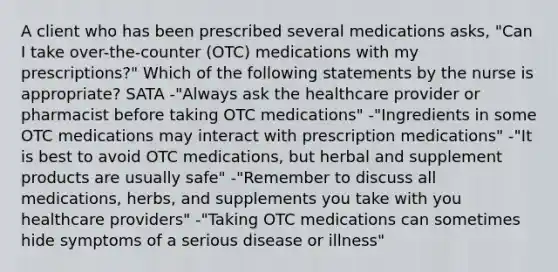 A client who has been prescribed several medications asks, "Can I take over-the-counter (OTC) medications with my prescriptions?" Which of the following statements by the nurse is appropriate? SATA -"Always ask the healthcare provider or pharmacist before taking OTC medications" -"Ingredients in some OTC medications may interact with prescription medications" -"It is best to avoid OTC medications, but herbal and supplement products are usually safe" -"Remember to discuss all medications, herbs, and supplements you take with you healthcare providers" -"Taking OTC medications can sometimes hide symptoms of a serious disease or illness"