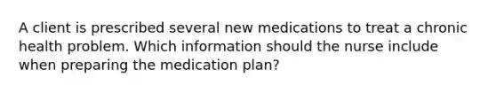 A client is prescribed several new medications to treat a chronic health problem. Which information should the nurse include when preparing the medication plan?