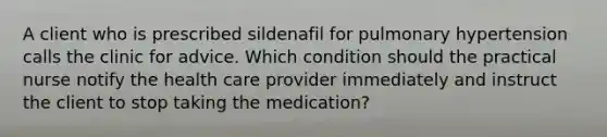 A client who is prescribed sildenafil for pulmonary hypertension calls the clinic for advice. Which condition should the practical nurse notify the health care provider immediately and instruct the client to stop taking the medication?