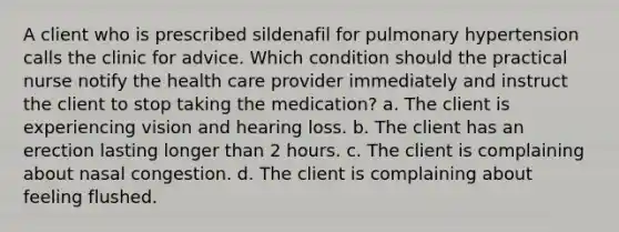 A client who is prescribed sildenafil for pulmonary hypertension calls the clinic for advice. Which condition should the practical nurse notify the health care provider immediately and instruct the client to stop taking the medication? a. The client is experiencing vision and hearing loss. b. The client has an erection lasting longer than 2 hours. c. The client is complaining about nasal congestion. d. The client is complaining about feeling flushed.