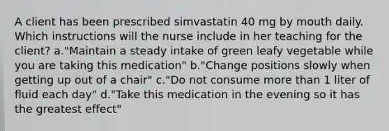 A client has been prescribed simvastatin 40 mg by mouth daily. Which instructions will the nurse include in her teaching for the client? a."Maintain a steady intake of green leafy vegetable while you are taking this medication" b."Change positions slowly when getting up out of a chair" c."Do not consume more than 1 liter of fluid each day" d."Take this medication in the evening so it has the greatest effect"