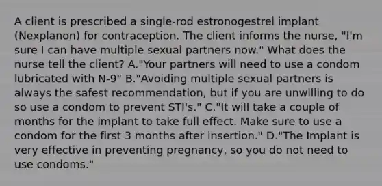 A client is prescribed a single-rod estronogestrel implant (Nexplanon) for contraception. The client informs the nurse, "I'm sure I can have multiple sexual partners now." What does the nurse tell the client? A."Your partners will need to use a condom lubricated with N-9" B."Avoiding multiple sexual partners is always the safest recommendation, but if you are unwilling to do so use a condom to prevent STI's." C."It will take a couple of months for the implant to take full effect. Make sure to use a condom for the first 3 months after insertion." D."The Implant is very effective in preventing pregnancy, so you do not need to use condoms."