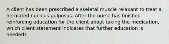 A client has been prescribed a skeletal muscle relaxant to treat a herniated nucleus pulposus. After the nurse has finished reinforcing education for the client about taking the medication, which client statement indicates that further education is needed?