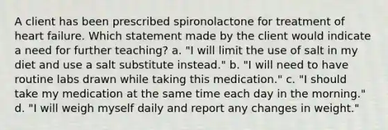 A client has been prescribed spironolactone for treatment of heart failure. Which statement made by the client would indicate a need for further teaching? a. "I will limit the use of salt in my diet and use a salt substitute instead." b. "I will need to have routine labs drawn while taking this medication." c. "I should take my medication at the same time each day in the morning." d. "I will weigh myself daily and report any changes in weight."