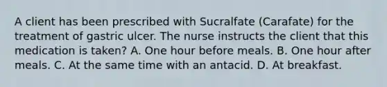 A client has been prescribed with Sucralfate (Carafate) for the treatment of gastric ulcer. The nurse instructs the client that this medication is taken? A. One hour before meals. B. One hour after meals. C. At the same time with an antacid. D. At breakfast.