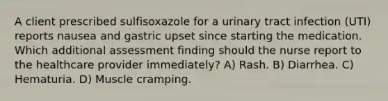 A client prescribed sulfisoxazole for a urinary tract infection (UTI) reports nausea and gastric upset since starting the medication. Which additional assessment finding should the nurse report to the healthcare provider immediately? A) Rash. B) Diarrhea. C) Hematuria. D) Muscle cramping.